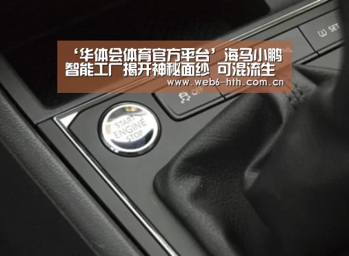 ‘华体会体育官方平台’海马小鹏智能工厂揭开神秘面纱 可混流生产(图2) 华体会